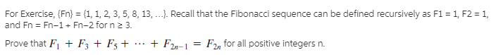 For Exercise, (Fn} = {1, 1, 2, 3, 5, 8, 13, ...). Recall that the Fibonacci sequence can be defined recursively as F1 = 1, F2 = 1,
and Fn = Fn-1 + Fn-2 for n 23.
Prove that F, + F3 + F3 +
+ F2n-1
= F2, for all positive integers n.
