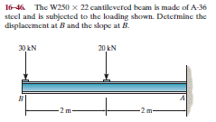 16-46 The W250 x 22 cantilevered beam is made of A-36
steel and is subjected to the loading shown. Determine the
displaccment at B and the slope at B.
30 kN
20 kN
-2m
-2 m-
