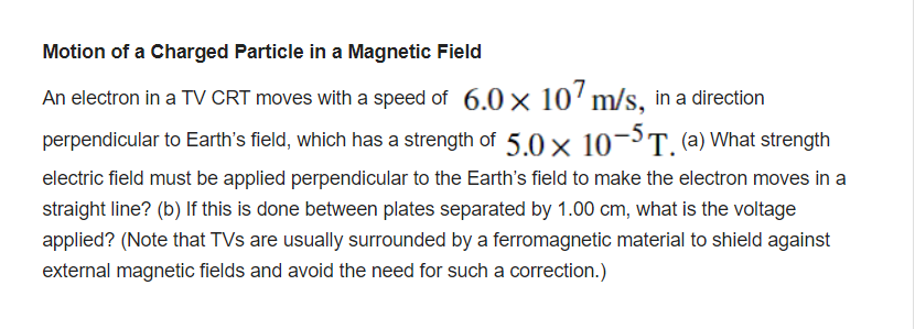 Motion of a Charged Particle in a Magnetic Field
An electron in a TV CRT moves with a speed of 6.0 x 10'm/s, in a direction
perpendicular to Earth's field, which has a strength of 5.0 x 10¬³T. (a) What strength
electric field must be applied perpendicular to the Earth's field to make the electron moves in a
straight line? (b) If this is done between plates separated by 1.00 cm, what is the voltage
applied? (Note that TVs are usually surrounded by a ferromagnetic material to shield against
external magnetic fields and avoid the need for such a correction.)
