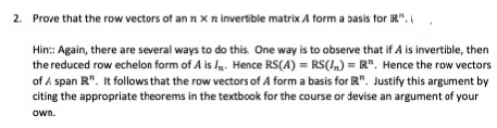 2. Prove that the row vectors of an nx n invertible matrix A form a basis for R".
Hin: Again, there are several ways to do this. One way is to observe that if A is invertible, then
the reduced row echelon form of A is . Hence RS(A) = RS(I,) = R". Hence the row vectors
of A span R". It follows that the row vectors of A form a basis for R". Justify this argument by
citing the appropriate theorems in the textbook for the course or devise an argument of your
own.
