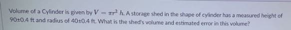 Volume of a Cylinder is given by V
90+0.4 ft and radius of 40+0.4 ft. What is the shed's volume and estimated error in this volume?
Ar h. A storage shed in the shape of cylinder has a measured height of
!!
