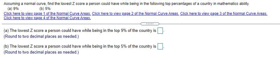 Assuming a normal curve, find the lowest Z score a person could have while being in the following top percentages of a country in mathematics ability.
(a) 9%
Click here to view page 1 of the Normal Curve Areas, Click here to view page 2 of the Normal Curve Areas, Click here to view page 3 of the Normal Curve Areas,
Click here to view page 4 of the Normal Curve Areas.
(b) 5%
....
(a) The lowest Z score a person could have while being in the top 9% of the country is
(Round to two decimal places as needed.)
(b) The lowest Z score a person could have while being in the top 5% of the country is
(Round to two decimal places as needed.)
