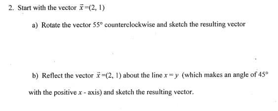 2. Start with the vector =(2, 1)
a) Rotate the vector 55° counterclockwise and sketch the resulting vector
b) Reflect the vector i-(2, 1) about the line x = y (which makes an angle of 45°
with the positive x - axis) and sketch the resulting vector.
