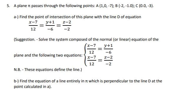 5. A plane n passes through the following points: A (1,0, -7); B (-2, -1.0); C (0.0, -3).
a-) Find the point of intersection of this plane with the line D of equation
x-7
y+1
z-2
12
-6
-2
(Suggestion. - Solve the system composed of the normal (or linear) equation of the
(x-7
y+1
12
-6
plane and the following two equations:
X-7
z-2
%3D
12
-2
N.B. - These equations define the line.)
b-) Find the equation of a line entirely in n which is perpendicular to the line D at the
point calculated in a).
I| ||
