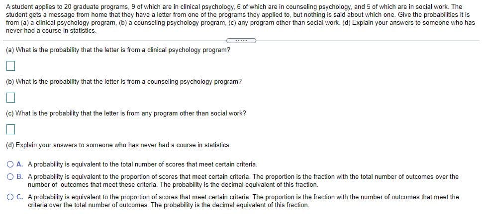A student applies to 20 graduate programs, 9 of which are in clinical psychology, 6 of which are in counseling psychology, and 5 of which are in social work. The
student gets a message from home that they have a letter from one of the programs they applied to, but nothing is said about which one. Give the probabilities it is
from (a) a clinical psychology program, (b) a counseling psychology program, (c) any program other than social work. (d) Explain your answers to someone who has
never had a course in statistics.
(a) What is the probability that the letter is from a clinical psychology program?
(b) What is the probability that the letter is from a counseling psychology program?
(c) What is the probability that the letter is from any program other than social work?
(d) Explain your answers to someone who has never had a course in statistics.
O A. A probability is equivalent to the total number of scores that meet certain criteria.
O B. Aprobability is equivalent to the proportion of scores that meet certain criteria. The proportion is the fraction with the total number of outcomes over the
number of outcomes that meet these criteria. The probability is the decimal equivalent of this fraction.
O C. A probability is equivalent to the proportion of scores that meet certain criteria. The proportion is the fraction with the number of outcomes that meet the
criteria over the total number of outcomes. The probability is the decimal equivalent of this fraction.
