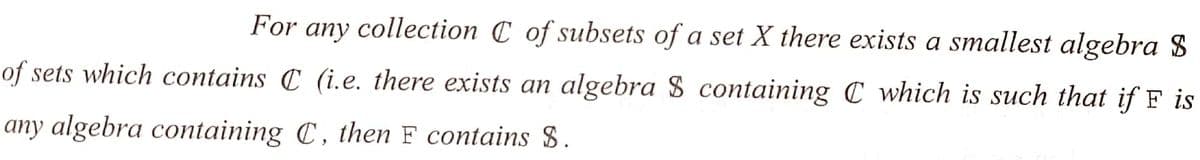 For any collection C of subsets of a set X there exists a smallest algebra S
of sets which contains C (i.e. there exists an algebra $ containing C which is such that if F is
any algebra containing C, then F contains S.