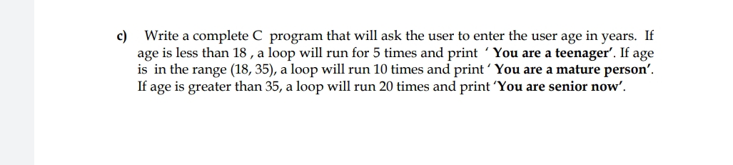 c)
Write a complete C program that will ask the user to enter the user age in years. If
age is less than 18 , a loop will run for 5 times and print 'You are a teenager'. If age
is in the range (18, 35), a loop will run 10 times and print'You are a mature person'.
If age is greater than 35, a loop will run 20 times and print 'You are senior now'.

