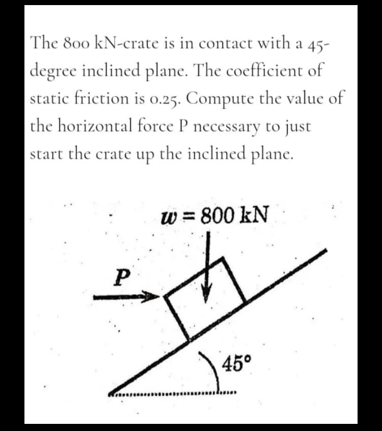 The 800 kN-crate is in contact with a 45-
|degree inclined plane. The coefficient of
static friction is 0.25. Compute the value of
the horizontal force P necessary to just
start the crate up the inclined plane.
W = 800 kN
45°
