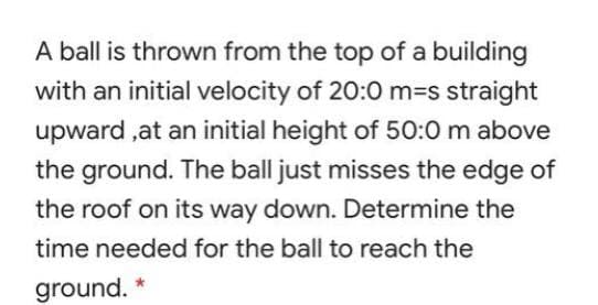 A ball is thrown from the top of a building
with an initial velocity of 20:0 m3s straight
upward ,at an initial height of 50:0 m above
the ground. The ball just misses the edge of
the roof on its way down. Determine the
time needed for the ball to reach the
ground. *
