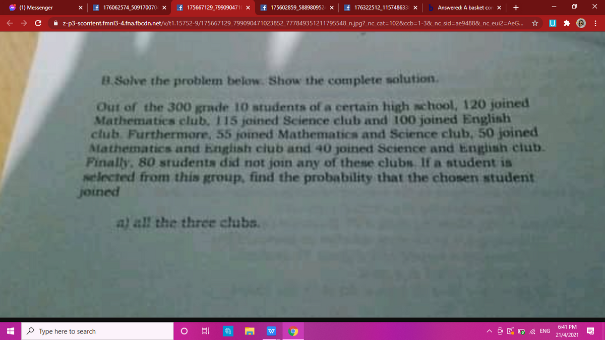 * (1) Messenger
f 176062574 509170070- x
f 175667129_7990904710 x
f 175602859_588980952
f 176322512 115748633 X
Answered: A basket con x +
A z-p3-scontent.fmnl3-4.fna.fbcdn.net/v/t1.15752-9/175667129_799090471023852_777849351211795548_n.jpg?_nc_cat=102&ccb=1-3&_nc_sid=Dae9488&_nc_eui2=AeG..
B.Solve the problem below. Show the complete solution.
Out of the 300 grade 10 students of a certain high school, 120 joined
Mathematics club. 115 joined Science club and 100 joined Englinh
club. Furthermore, 55 joined Mathematics and Science club, 50 joined
Mathematics and English ciub and 40 joined Science and Engiinh club.
Finally, 80 students did not join any of these clubs If a student is
selected from this group, find the probability that the chosen student
joined
a) all the three clubs.
6:41 PM
P Type here to search
A a E , a ENG
21/4/2021
