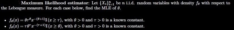 Maximum likelihood estimator: Let {X;}-1 be n i.i.d. random variables with density fe with respect to
the Lebesgue measure. For each case below, find the MLE of 0.
• fo(x) = Or°r-(0+1)I (x> T), with 0 > 0 and T> 0 is a known constant.
• fo(x) = TOT 2-(r+1)I (x> 0), with 0 >0 and T > 0 is a known constant.
