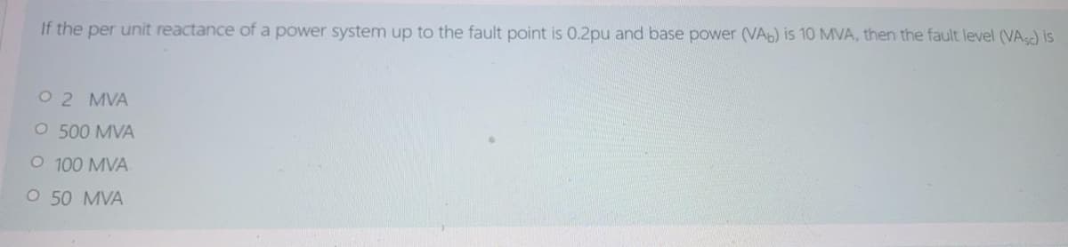If the per unit reactance of a power system up to the fault point is 0.2pu and base power (VAb) is 10 MVA, then the fault level (VA) is
O 2 MVA
O 500 MVA
O 100 MVA
O 50 MVA

