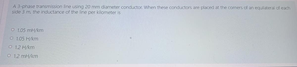 A 3-phase transmission line using 20 mm diameter conductor. When these conductors are placed at the corners of an equilateral of each
side 3 m, the inductance of the line per kilometer is
O 1.05 mH/km
O 1.05 H/km
O 1.2 H/km
O 1.2 mH/km
