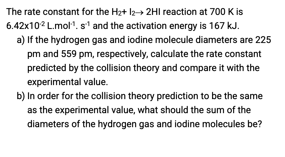 The rate constant for the H2+ l2→ 2HI reaction at 700 K is
6.42x102 L.mol1. s1 and the activation energy is 167 kJ.
a) If the hydrogen gas and iodine molecule diameters are 225
pm and 559 pm, respectively, calculate the rate constant
predicted by the collision theory and compare it with the
experimental value.
b) In order for the collision theory prediction to be the same
as the experimental value, what should the sum of the
diameters of the hydrogen gas and iodine molecules be?
