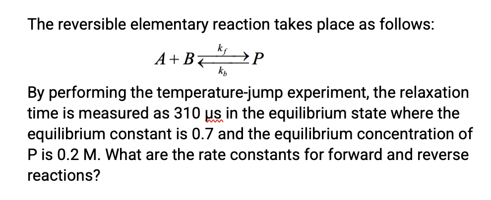The reversible elementary reaction takes place as follows:
kf
A+B7
k,
P
By performing the temperature-jump experiment, the relaxation
time is measured as 310 us in the equilibrium state where the
equilibrium constant is 0.7 and the equilibrium concentration of
P is 0.2 M. What are the rate constants for forward and reverse
reactions?
