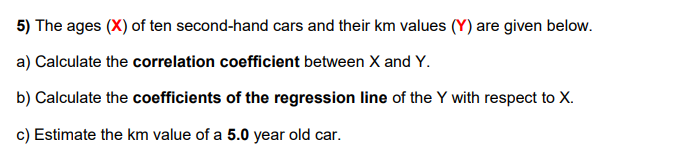 5) The ages (X) of ten second-hand cars and their km values (Y) are given below.
a) Calculate the correlation coefficient between X and Y.
b) Calculate the coefficients of the regression line of the Y with respect to X.
c) Estimate the km value of a 5.0 year old car.
