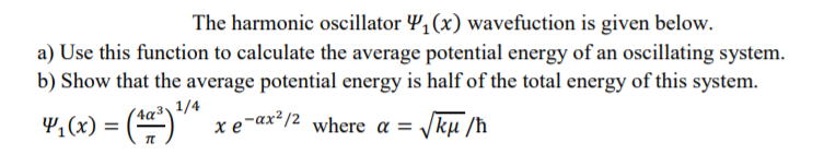 The harmonic oscillator Y,(x) wavefuction is given below.
a) Use this function to calculate the average potential energy of an oscillating system.
b) Show that the average potential energy is half of the total energy of this system.
", (x) = ()
(4a³\ 1/4
%3D
xe-ax²/2 where a = Jkµ /ħ
Vku /h
4,(x)
