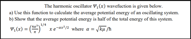 The harmonic oscillator Y, (x) wavefuction is given below.
a) Use this function to calculate the average potential energy of an oscillating system.
b) Show that the average potential energy is half of the total energy of this system.
v,(x) = ()*
(4q³\1/4
xe-ax? /2 where a = Jkµ /ħ
