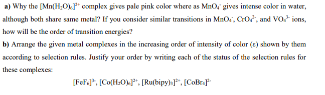 a) Why the [Mn(H,0)¿J²* complex gives pale pink color where as MnO, gives intense color in water,
although both share same metal? If you consider similar transitions in MnO4', Cr0², and VO,* ions,
how will be the order of transition energies?
b) Arrange the given metal complexes in the increasing order of intensity of color (e) shown by them
according to selection rules. Justify your order by writing each of the status of the selection rules for
these complexes:
[FeF<]*, [Co(H;O)«J**, [Ru(bipy):]**, [CoBr.J
