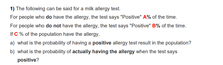 1) The following can be said for a milk allergy test.
For people who do have the allergy, the test says "Positive" A% of the time.
For people who do not have the allergy, the test says "Positive" B% of the time.
If C % of the population have the allergy.
a) what is the probability of having a positive allergy test result in the population?
b) what is the probability of actually having the allergy when the test says
positive?
