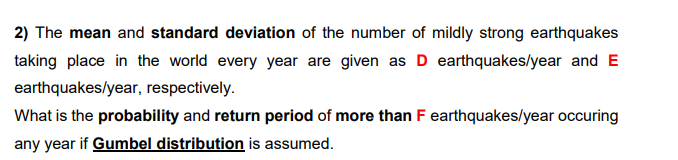 2) The mean and standard deviation of the number of mildly strong earthquakes
taking place in the world every year are given as D earthquakes/year and E
earthquakes/year, respectively.
What is the probability and return period of more than F earthquakes/year occuring
any year if Gumbel distribution is assumed.
