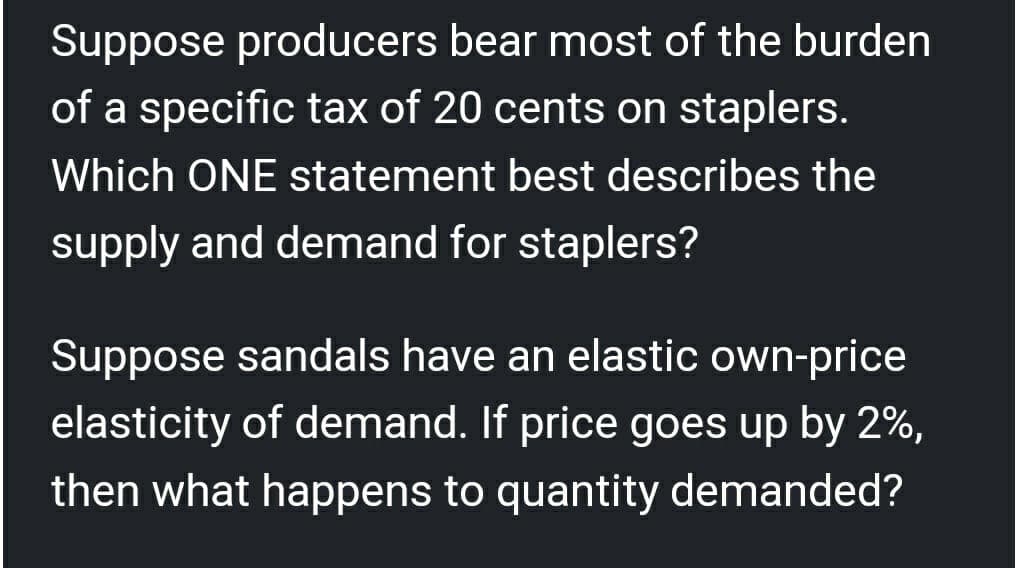 Suppose producers bear most of the burden
of a specific tax of 20 cents on staplers.
Which ONE statement best describes the
supply and demand for staplers?
Suppose sandals have an elastic own-price
elasticity of demand. If price goes up by 2%,
then what happens to quantity demanded?
