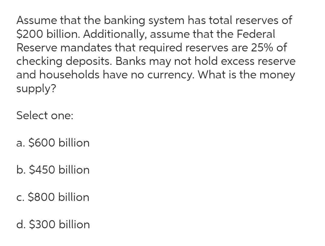 Assume that the banking system has total reserves of
$200 billion. Additionally, assume that the Federal
Reserve mandates that required reserves are 25% of
checking deposits. Banks may not hold excess reserve
and households have no currency. What is the money
supply?
Select one:
a. $600 billion
b. $450 billion
c. $800 billion
d. $300 billion
