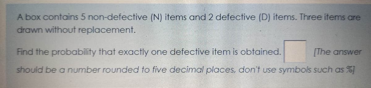 A box contains 5 non-defective (N) items and 2 defective (D) items. Three items are
drawn without replacement.
Find the probability that exactly one defective item is obtained.
The answer
should be a number rounded to five decimal places. dont use symbols such as %
