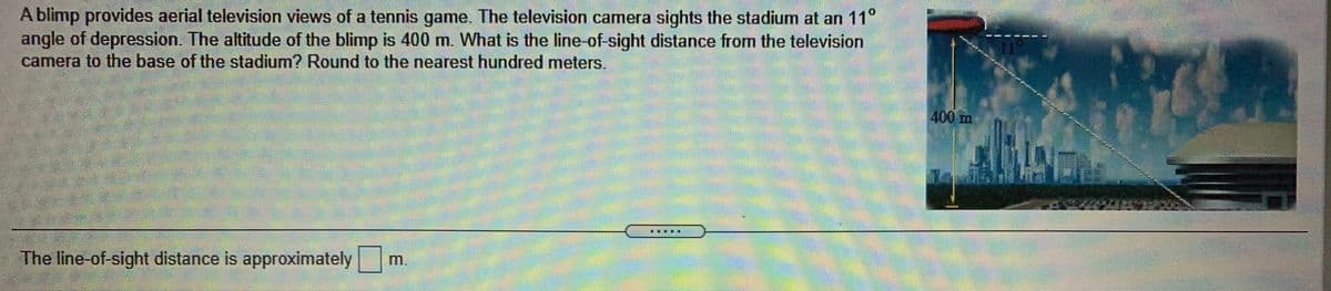 A blimp provides aerial television views of a tennis game. The television camera sights the stadium at an 11°
angle of depression. The altitude of the blimp is 400 m. What is the line of-sight distance from the television
camera to the base of the stadium? Round to the nearest hundred meters.
400 m
The line-of-sight distance is approximately
m.
