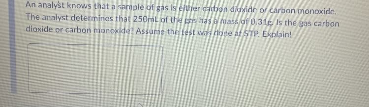 An analyst knows that a sample of gas is either carbon dioxide or carbon monoxide.
The analyst determines that 250mL of the gas has a mass of 0.31g. Is the gas carbon
dioxide or carbon monoxide? Assume the test was done at STP. Explain!
