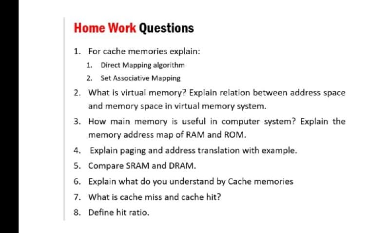 Home Work Questions
1. For cache memories explain:
1. Direct Mapping algorithm
2. Set Associative Mapping
2. What is virtual memory? Explain relation between address space
and memory space in virtual memory system.
3. How main memory is useful in computer system? Explain the
memory address map of RAM and ROM.
4. Explain paging and address translation with example.
5. Compare SRAM and DRAM.
6. Explain what do you understand by Cache memories
7. What is cache miss and cache hit?
8. Define hit ratio.
