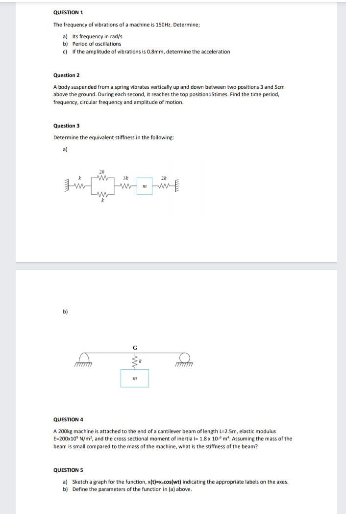 QUESTION 1
The frequency of vibrations of a machine is 150Hz. Determine;
a) Its frequency in rad/s
b) Period of oscillations
c) If the amplitude of vibrations is 0.8mm, determine the acceleration
Question 2
A body suspended from a spring vibrates vertically up and down between two positions 3 and 5cm
above the ground. During each second, it reaches the top position15times. Find the time period,
frequency, circular frequency and amplitude
motion.
Question 3
Determine the equivalent stiffness in the following:
a)
3k
2k
b)
G
QUESTION 4
A 200kg machine is attached to the end of a cantilever beam of length L=2.5m, elastic modulus
E=200x10° N/m?, and the cross sectional moment of inertia l= 1.8 x 10-5 m. Assuming the mass of the
beam is small compared to the mass of the machine, what is the stiffness of the beam?
QUESTION 5
a) Sketch a graph for the function, x(t)=x.cos(wt) indicating the appropriate labels on the axes.
b) Define the parameters of the function in (a) above.
