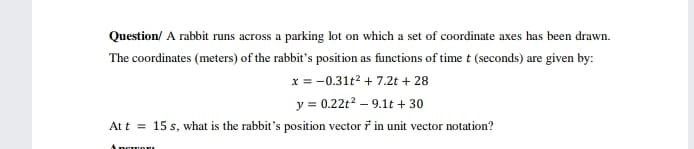 Question/ A rabbit runs across a parking lot on which a set of coordinate axes has been drawn.
The coordinates (meters) of the rabbit's position as functions of time t (seconds) are given by:
x = -0.31t2 + 7.2t + 28
y = 0.22t2 – 9.1t + 30
Att = 15 s, what is the rabbit's position vector ř in unit vector notation?
Angwor

