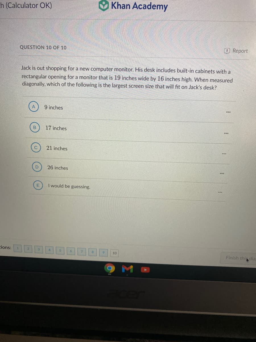 h (Calculator OK)
O Khan Academy
QUESTION 10 OF 10
OReport
Jack is out shopping for a new computer monitor. His desk includes built-in cabinets with a
rectangular opening for a monitor that is 19 inches wide by 16 inches high. When measured
diagonally, which of the following is the largest screen size that will fit on Jack's desk?
9 inches
B
17 inches
21 inches
26 inches
I would be guessing.
ions:
8.
9.
10
Finish this dia
