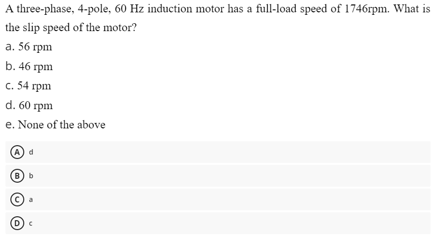 A three-phase, 4-pole, 60 Hz induction motor has a full-load speed of 1746rpm. What is
the slip speed of the motor?
a. 56 rpm
b. 46 rpm
c. 54 rpm
d. 60 rpm
e. None of the above
A) d
B) b
a
(D) C
