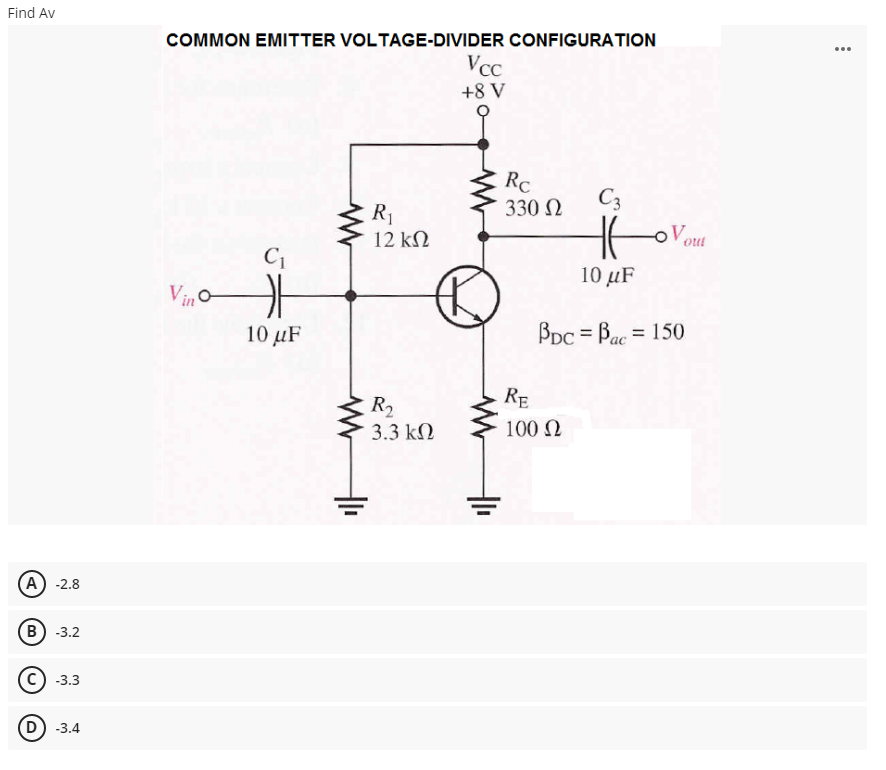 Find Av
COMMON EMITTER VOLTAGE-DIVIDER CONFIGURATION
...
VcC
+8 V
RC
330 N
C3
of
R1
12 kN
oVout
C1
10 μF
Vino
10 μF
Bpc = Bac = 150
%3D
ас
RE
R2
3.3 kN
100 N
A) -2.8
B) -3.2
-3.3
D) -3.4
