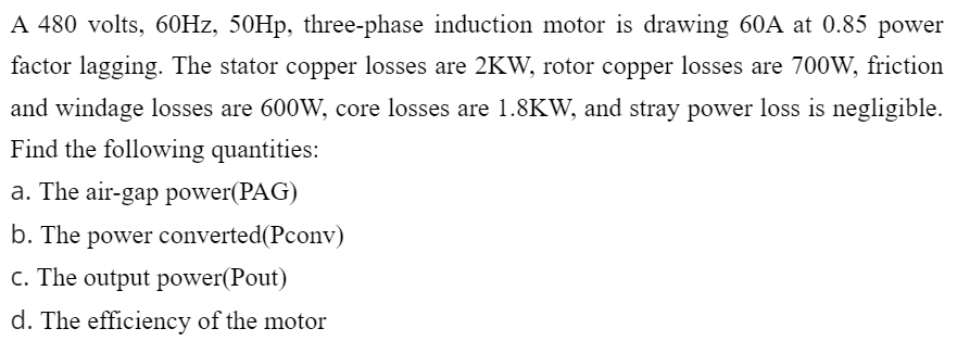 A 480 volts, 60Hz, 50Hp, three-phase induction motor is drawing 60A at 0.85 power
factor lagging. The stator copper losses are 2KW, rotor copper losses are 700W, friction
and windage losses are 600W, core losses are 1.8KW, and stray power loss is negligible.
Find the following quantities:
a. The air-gap power(PAG)
b. The power converted(Pconv)
c. The output power(Pout)
d. The efficiency of the motor