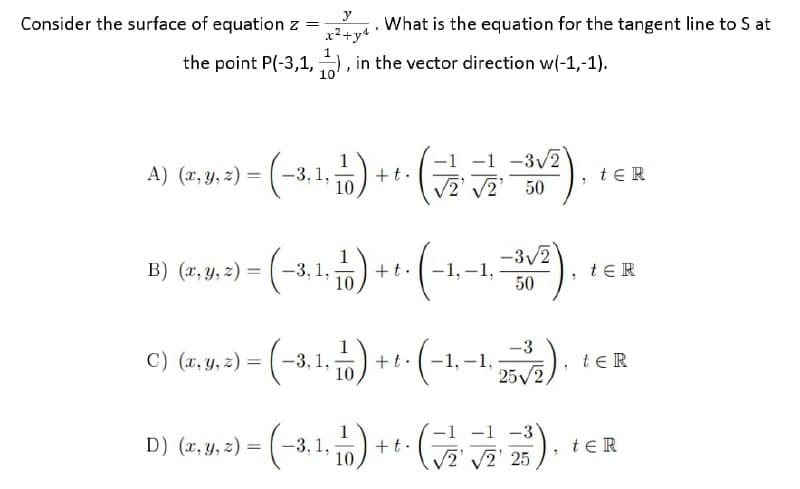 y
Consider the surface of equation z =
x2+y4
What is the equation for the tangent line to S at
the point P(-3,1, , in the vector direction w(-1,-1).
10
1
+t.
10
-1 -3/2
2' 50
A) (x, y, z) = (-3,1,
teR
-3/2
B) (x, y, z) = (-3, 1,
1
+t.
10
-1, –1,
tER
50
-3
-1,-1,
25/2
C) (x, y, z) = (-3, 1,
+t.
10
te R
(금
-1 -3
2 2' 25
D) (x, y, z) = (
-3,1,
+t.
10
teR
%3D
