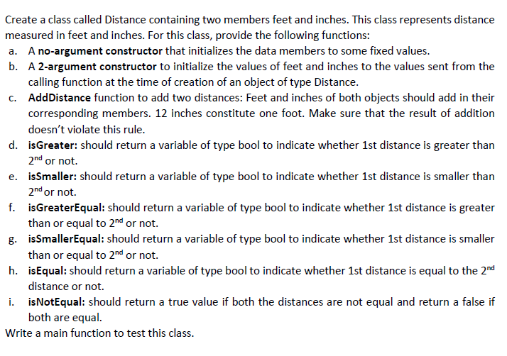 Create a class called Distance containing two members feet and inches. This class represents distance
measured in feet and inches. For this class, provide the following functions:
a. A no-argument constructor that initializes the data members to some fixed values.
b. A 2-argument constructor to initialize the values of feet and inches to the values sent from the
calling function at the time of creation of an object of type Distance.
c. AddDistance function to add two distances: Feet and inches of both objects should add in their
corresponding members. 12 inches constitute one foot. Make sure that the result of addition
doesn't violate this rule.
d. isGreater: should return a variable of type bool to indicate whether 1st distance is greater than
2nd or not.
e. issmaller: should return a variable of type bool to indicate whether 1st distance is smaller than
2nd or not.
f. isGreaterEqual: should return a variable of type bool to indicate whether 1st distance is greater
than or equal to 2nd or not.
g. isSmallerEqual: should return a variable of type bool to indicate whether 1st distance is smaller
than or equal to 2nd or not.
h. isEqual: should return a variable of type bool to indicate whether 1st distance is equal to the 2nd
distance or not.
i. isNotEqual: should return a true value if both the distances are not equal and return a false if
both are equal.
Write a main function to test this class.
