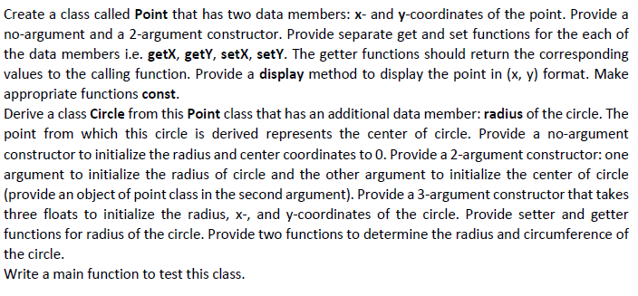 Create a class called Point that has two data members: x- and y-coordinates of the point. Provide a
no-argument and a 2-argument constructor. Provide separate get and set functions for the each of
the data members i.e. getX, getY, setX, setY. The getter functions should return the corresponding
values to the calling function. Provide a display method to display the point in (x, y) format. Make
appropriate functions const.
Derive a class Circle from this Point class that has an additional data member: radius of the circle. The
point from which this circle is derived represents the center of circle. Provide a no-argument
constructor to initialize the radius and center coordinates to 0. Provide a 2-argument constructor: one
argument to initialize the radius of circle and the other argument to initialize the center of circle
(provide an object of point class in the second argument). Provide a 3-argument constructor that takes
three floats to initialize the radius, x-, and y-coordinates of the circle. Provide setter and getter
functions for radius of the circle. Provide two functions to determine the radius and circumference of
the circle.
Write a main function to test this class.

