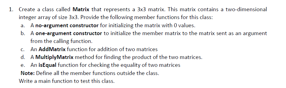 1. Create a class called Matrix that represents a 3x3 matrix. This matrix contains a two-dimensional
integer array of size 3x3. Provide the following member functions for this class:
a. A no-argument constructor for initializing the matrix with 0 values.
b. A one-argument constructor to initialize the member matrix to the matrix sent as an argument
from the calling function.
C.
An AddMatrix function for addition of two matrices
d. A MultiplyMatrix method for finding the product of the two matrices.
An isEqual function for checking the equality of two matrices
Note: Define all the member functions outside the class.
Write a main function to test this class.
