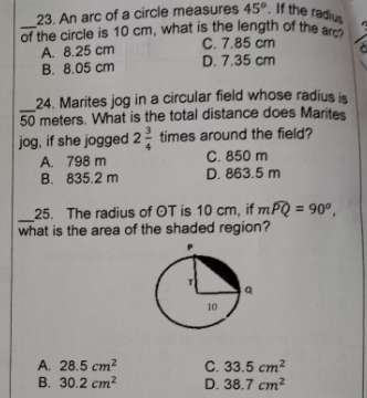 of the circle is 10 cm, what is the length of the arc?
23. An arc of a circle measures 45°. If the radius
of the circle is 10 cm, what is the length of the
A. 8.25 cm
C. 7.85 cm
D. 7.35 cm
B. 8.05 cm
24. Marites jog in a circular field whose radius is
50 meters. What is the total distance does Marites
jog, if she jogged 22 times around the field?
A. 798 m
B. 835.2 m
C. 850 m
D. 863.5 m
_25. The radius of OT is 10 cm, if mPQ = 90º,
what is the area of the shaded region?
10
A. 28.5 cm?
В. 30.2 ст?
C. 33.5 cm?
D. 38.7 ст?
