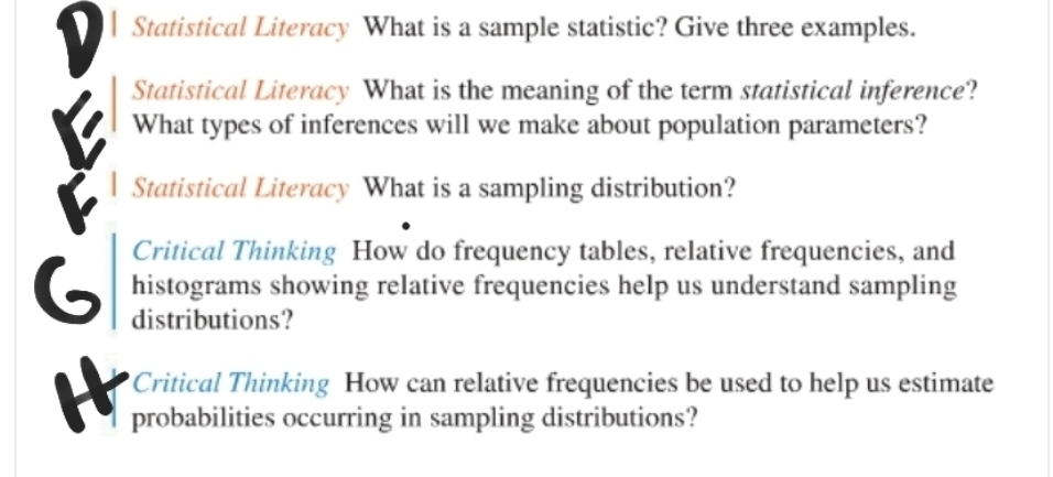 Statistical Literacy What is a sample statistic? Give three examples.
Statistical Literacy What is the meaning of the term statistical inference?
What types of inferences will we make about population parameters?
I Statistical Literacy What is a sampling distribution?
Critical Thinking How do frequency tables, relative frequencies, and
G histograms showing relative frequencies help us understand sampling
distributions?
It
Critical Thinking How can relative frequencies be used to help us estimate
probabilities occurring in sampling distributions?
