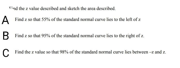 Eind the z value described and sketch the area described.
A
Find z so that 55% of the standard normal curve lies to the left of z
В
Find z so that 95% of the standard normal curve lies to the right of z.
Find the z value so that 98% of the standard normal curve lies between -z and z.
