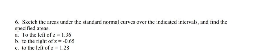 6. Sketch the areas under the standard normal curves over the indicated intervals, and find the
specified areas.
a. To the left of z = 1.36
b. to the right of z = -0.65
c. to the left of z = 1.28
