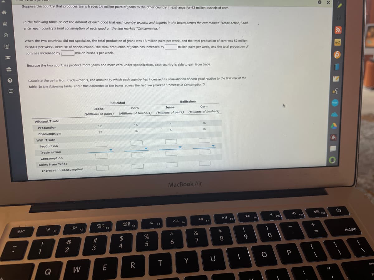 Suppose the country that produces jeans trades 14 million pairs of jeans to the other country in exchange for 42 million bushels of corn.
In the following table, select the amount of each good that each country exports and imports in the boxes across the row marked "Trade Action," and
enter each country's final consumption of each good on the line marked "Consumption."
When the two countries did not specialize, the total production of jeans was 18 million pairs per week, and the total production of corn was 52 million
bushels per week. Because of specialization, the total production of jeans has increased by
million pairs per week, and the total production of
A-Z
corn has increased by
million bushels per week.
Because the two countries produce more jeans and more com under specialization, each country is able to gain from trade.
Calculate the gains from trade-that is, the amount by which each country has increased its consumption of each good relative to the first row of the
table. In the following table, enter this difference in the boxes across the last row (marked "Increase in Consumption").
Felicidad
Bellissima
Jeans
Corn
Jeans
Corn
(Millions of pairs)
(Millions of bushels)
(Millions of pairs)
(Millions of bushels)
Without Trade
Production
12
16
6.
36
Consumption
12
16
6.
36
With Trade
Production
Trade action
Consumption
Gains from Trade
Increase in Consumption
MacBook Air
F9
F10
FB
F7
임 F3
000
000 F4
ES
F6
esc
F2
&
delete
#
2$
%
9
@
6
7
8
3
4
5
2
}
P
Y
Q
W
E
R
ent
O 9 2 41 O B
