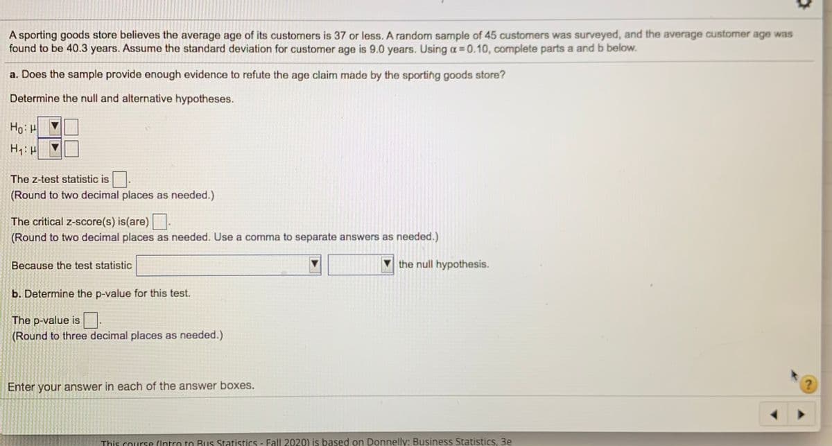 A sporting goods store believes the average age of its customers is 37 or less. A random sample of 45 customers was surveyed, and the average customer age was
found to be 40.3 years. Assume the standard deviation for customer age is 9.0 years. Using a = 0.10, complete parts a and b below.
a. Does the sample provide enough evidence to refute the age claim made by the sporting goods store?
Determine the null and alternative hypotheses.
Ho: H
The z-test statistic is
(Round to two decimal places as needed.)
The critical z-score(s) is(are)
(Round to two decimal places as needed. Use a comma to separate answers as needed.)
Because the test statistic
the null hypothesis.
b. Determine the p-value for this test.
The p-value is
(Round to three decimal places as needed.)
Enter your answer in each of the answer boxes.
?)
This course (Intro to Rus Statistics - Fall 2020) is based on Donnelly: Business Statistics, 3e
