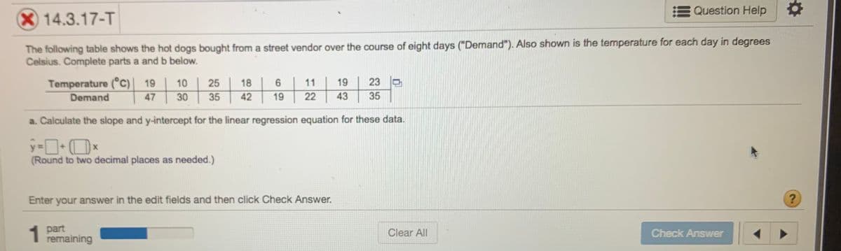 Question Help
14.3.17-T
The following table shows the hot dogs bought from a street vendor over the course of eight days ("Demand"). Also shown is the temperature for each day in degrees
Celsius. Complete parts a and b below.
Temperature (°c)] 19
Demand
10
25
18
6.
11
19
23 O
47
30
35
42
19
22
43
35
a. Calculate the slope and y-intercept for the linear regression equation for these data.
(Round to two decimal places as needed.)
Enter your answer in the edit fields and then click Check Answer.
1
part
remaining
Clear All
Check Answer
