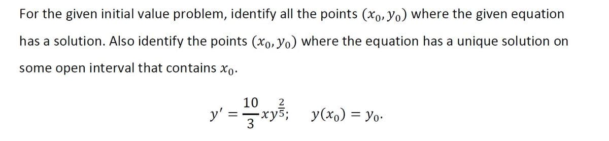 For the given initial value problem, identify all the points (xo,yo) where the given equation
has a solution. Also identify the points (xo, yo) where the equation has a unique solution on
some open interval that contains xo.
10
y'
-ху5;
2
=xyš; y(xo) = Yo-
