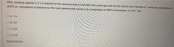 What pumping capacity (Ls) is required for the vacuum pump of a GC-MS if the carrier gas exits the GC column with a flowrate of t mimin at a temperature of
250°C at 1 atmosphere of pressure but the mass spectrometer source is at a temperature of 250°C and pressure of 1x10 atm.
A. 174
B. 167
O C. 224
O D. 216
Reset Selection
